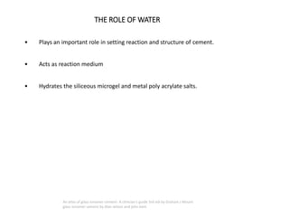 THE ROLE OF WATER
• Plays an important role in setting reaction and structure of cement.
• Acts as reaction medium
• Hydrates the siliceous microgel and metal poly acrylate salts.
An atlas of glass ionomer cement- A clinician's guide 3rd edi by Graham J Mount
glass ionomer cement by Alan wilson and john kent
 