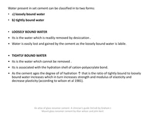 Water present in set cement can be classified in to two forms:
• a) loosely bound water
• b) tightly bound water
• LOOSELY BOUND WATER
• Its is the water which is readily removed by desiccation .
• Water is easily lost and gained by the cement as the loosely bound water is labile.
• TIGHTLY BOUND WATER
• Its is the water which cannot be removed .
• Its is associated with the hydration shell of cation-polyacrylate bond.
• As the cement ages the degree of of hydration ↑ that is the ratio of tightly bound to loosely
bound water increases which in turn increases strength and modulus of elasticity and
decrease plasticity (according to wilson et al 1981).
An atlas of glass ionomer cement- A clinician's guide 3rd edi by Graham J
Mount glass ionomer cement by Alan wilson and john kent
 