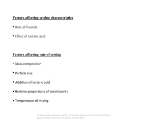 Factors affecting setting characteristics
• Role of fluoride
• Effect of tartaric acid
Factors affecting rate of setting
• Glass composition
• Particle size
• Addition of tartaric acid
• Relative proportions of constituents
• Temperature of mixing
An atlas of glass ionomer cement- A clinician's guide 3rd edi by Graham J Mount
glass ionomer cement by Alan wilson and john kent
 