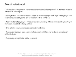 Role of tartaric acid
• Tartaric acid is stronger than polyacrylic acid Forms stronger complex with Al Therefore increases
extraction of Al from glass
• Initially tartaric acid alone complexes cations As neutalisation proceeds & pH ~ 3 Polyacrylic acid
becomes neutralised by metal ions until cement sets at pH ~ 5-5.5
• Also ionization of polyacrylic acid is suppressed & unwinding of the chain is retarded, resulting in
decrease in viscosity & delaying gelation
• Once gelation occurs, tartaric acid accelerates hardening
• Tartaric acid & calcium react preferentially therefore initial set may be due to formation of
calcium tartarate
• Tartaric acid controls initial setting of cement
An atlas of glass ionomer cement- A clinician's guide 3rd edi by Graham J
Mount glass ionomer cement by Alan wilson and john kent
 