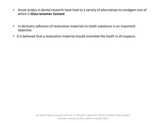 • Great strides in dental research have lead to a variety of alternatives to amalgam one of
which is Glass Ionomer Cement
• In dentistry adhesion of restorative materials to tooth substance is an important
objective.
• It is believed that a restorative material should resemble the tooth in all respects.
“Glass ionomer cement is a basic glass and an acidic polymer
which sets by an acid- base reaction between these
components”
JW McLean, LW Nicholson. AD Wilson
An atlas of glass ionomer cement- A clinician's guide 3rd edi by Graham J Mount glass
ionomer cement by Alan wilson and john kent
 