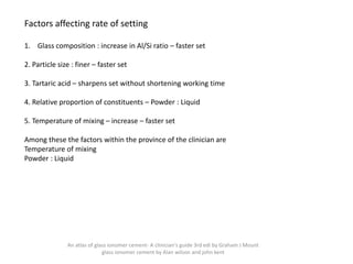 Factors affecting rate of setting
1. Glass composition : increase in Al/Si ratio – faster set
2. Particle size : finer – faster set
3. Tartaric acid – sharpens set without shortening working time
4. Relative proportion of constituents – Powder : Liquid
5. Temperature of mixing – increase – faster set
Among these the factors within the province of the clinician are
Temperature of mixing
Powder : Liquid
An atlas of glass ionomer cement- A clinician's guide 3rd edi by Graham J Mount
glass ionomer cement by Alan wilson and john kent
 