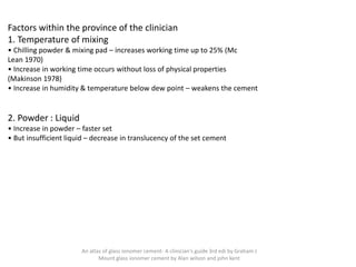 Factors within the province of the clinician
1. Temperature of mixing
• Chilling powder & mixing pad – increases working time up to 25% (Mc
Lean 1970)
• Increase in working time occurs without loss of physical properties
(Makinson 1978)
• Increase in humidity & temperature below dew point – weakens the cement
2. Powder : Liquid
• Increase in powder – faster set
• But insufficient liquid – decrease in translucency of the set cement
An atlas of glass ionomer cement- A clinician's guide 3rd edi by Graham J
Mount glass ionomer cement by Alan wilson and john kent
 