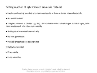 Setting reaction of light initiated auto cure material
• Involves enhancing speed of acid-base reaction by utilizing a simple physical principle
• No resin is added
• The glass ionomer is colored (Eg. red) ; on irradiation with a blue halogen activator light , acid-
base reaction will take place more rapidly
• Setting time is reduced dramatically
• No heat generation
• Physical properties not downgraded
• Highly bactericidal
• Flows easily
• Easily identified
An atlas of glass ionomer cement- A clinician's guide 3rd edi by Graham J
Mount glass ionomer cement by Alan wilson and john kent
 