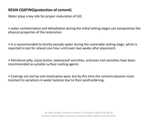 RESIN COATING(protection of cement)
Water plays a key role for proper maturation of GIC.
• water contamination and dehydration during the initial setting stages can compromise the
physical properties of the restoration.
• It is recommended to strictly exclude water during the vulnerable setting stage, which is
reported to last for atleast one hour until even two weeks after placement.
• Petroleum jelly, cocoa butter, waterproof varnishes, and even nail varnishes have been
recommended as suitable surface coating agents.
• Coatings are lost by oral masticative wear, but by this time the cements become more
resistant to variations in water balance due to their posthardening.
An atlas of glass ionomer cement- A clinician's guide 3rd edi by
Graham J Mount glass ionomer cement by Alan wilson and john kent
 