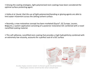 • Among the coating strategies, light-polymerized resin coatings have been considered the
optimal surface protecting agent.
• Hotta et al. found, that the use of light-polymerized bonding or glazing agents are able to
limit water movement across the setting cement surface.
• Recently, a new restorative concept has been marketed (Equia®, GC Europe, Leuven,
Belgium), a system application consisting of a posterior restorative GIC combined with a novel
nanofilled coating material.
• This self-adhesive, nanofilled resin coating that provides a high hydrophilicity combined with
an extremely low viscosity, accounts for a perfect seal of a GIC surface
An atlas of glass ionomer cement- A clinician's guide 3rd edi by Graham
J Mount glass ionomer cement by Alan wilson and john kent
 