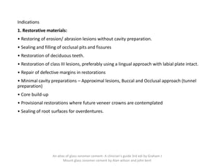 Indications
1. Restorative materials:
• Restoring of erosion/ abrasion lesions without cavity preparation.
• Sealing and filling of occlusal pits and fissures
• Restoration of deciduous teeth.
• Restoration of class III lesions, preferably using a lingual approach with labial plate intact.
• Repair of defective margins in restorations
• Minimal cavity preparations – Approximal lesions, Buccal and Occlusal approach (tunnel
preparation)
• Core build-up
• Provisional restorations where future veneer crowns are contemplated
• Sealing of root surfaces for overdentures.
An atlas of glass ionomer cement- A clinician's guide 3rd edi by Graham J
Mount glass ionomer cement by Alan wilson and john kent
 