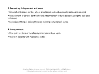 2. Fast setting lining cement and bases:
• Lining of all types of cavities where a biological seal and cariostatic action are required
• Replacement of carious dentin and the attachment of composite resins using the acid etch
technique.
• Sealing and filling of occlusal fissures showing early signs of caries.
3. Luting cement:
• Fine grain versions of the glass ionomer cement are used.
• Useful in patients with high caries index
An atlas of glass ionomer cement- A clinician's guide 3rd edi by Graham
J Mount glass ionomer cement by Alan wilson and john kent
 