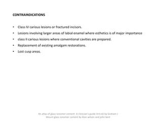 CONTRAINDICATIONS
• Class IV carious lesions or fractured incisors.
• Lesions involving larger areas of labial enamel where esthetics is of major importance
• class II carious lesions where conventional cavities are prepared.
• Replacement of existing amalgam restorations.
• Lost cusp areas.
An atlas of glass ionomer cement- A clinician's guide 3rd edi by Graham J
Mount glass ionomer cement by Alan wilson and john kent
 