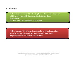 • Definition
“Glass ionomer cement is a basic glass and an acidic polymer
which sets by an acid- base reaction between these
components”
JW McLean, LW Nicholson. AD Wilson
“Glass-ionomer is the generic name of a group of materials
that use silicate glass powder and aqueous solution of
polyacrylic acid” - Kenneth J Anusavice
An atlas of glass ionomer cement- A clinician's guide 3rd edi by Graham J Mount
glass ionomer cement by Alan wilson and john kent
 