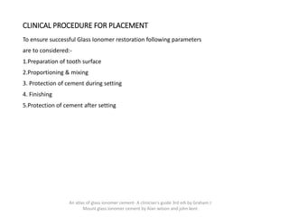CLINICAL PROCEDURE FOR PLACEMENT
To ensure successful Glass Ionomer restoration following parameters
are to considered:-
1.Preparation of tooth surface
2.Proportioning & mixing
3. Protection of cement during setting
4. Finishing
5.Protection of cement after setting
An atlas of glass ionomer cement- A clinician's guide 3rd edi by Graham J
Mount glass ionomer cement by Alan wilson and john kent
 