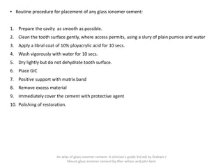 • Routine procedure for placement of any glass ionomer cement:
1. Prepare the cavity as smooth as possible.
2. Clean the tooth surface gently, where access permits, using a slury of plain pumice and water
3. Apply a libral coat of 10% ployacrylic acid for 10 secs.
4. Wash vigorously with water for 10 secs.
5. Dry lightly but do not dehydrate tooth surface.
6. Place GIC
7. Positive support with matrix band
8. Remove excess material
9. Immediately cover the cement with protective agent
10. Polishing of restoration.
An atlas of glass ionomer cement- A clinician's guide 3rd edi by Graham J
Mount glass ionomer cement by Alan wilson and john kent
 