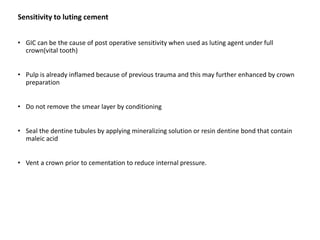 Sensitivity to luting cement
• GIC can be the cause of post operative sensitivity when used as luting agent under full
crown(vital tooth)
• Pulp is already inflamed because of previous trauma and this may further enhanced by crown
preparation
• Do not remove the smear layer by conditioning
• Seal the dentine tubules by applying mineralizing solution or resin dentine bond that contain
maleic acid
• Vent a crown prior to cementation to reduce internal pressure.
 