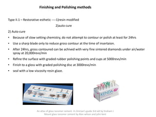 Finishing and Polishing methods
Type II.1 – Restorative esthetic ----1)resin modified
2)auto cure
2) Auto cure
• Because of slow setting chemistry, do not attempt to contour or polish at least for 24hrs
• Use a sharp blade only to reduce gross contour at the time of insertaion.
• After 24hrs, gross contoured can be achived with very fine sintered diamonds under air/water
spray at 20,000revs/min
• Refine the surface with graded rubber polishing points and cups at 5000revs/min
• Finish to a gloss with graded polishing disc at 3000revs/min
• seal with a low viscosity resin glaze.
An atlas of glass ionomer cement- A clinician's guide 3rd edi by Graham J
Mount glass ionomer cement by Alan wilson and john kent
 