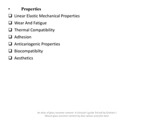 • Properties
❑ Linear Elastic Mechanical Properties
❑ Wear And Fatigue
❑ Thermal Compatibility
❑ Adhesion
❑ Anticariogenic Properties
❑ Biocompatibilty
❑ Aesthetics
An atlas of glass ionomer cement- A clinician's guide 3rd edi by Graham J
Mount glass ionomer cement by Alan wilson and john kent
 