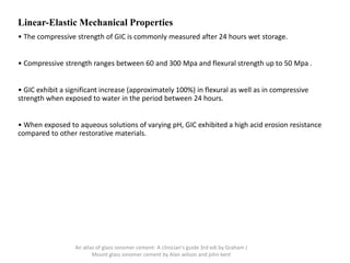 Linear-Elastic Mechanical Properties
• The compressive strength of GIC is commonly measured after 24 hours wet storage.
• Compressive strength ranges between 60 and 300 Mpa and flexural strength up to 50 Mpa .
• GIC exhibit a significant increase (approximately 100%) in flexural as well as in compressive
strength when exposed to water in the period between 24 hours.
• When exposed to aqueous solutions of varying pH, GIC exhibited a high acid erosion resistance
compared to other restorative materials.
An atlas of glass ionomer cement- A clinician's guide 3rd edi by Graham J
Mount glass ionomer cement by Alan wilson and john kent
 