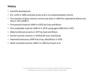 History
• Scientific development:
• D.C. smith in 1968 used poly acrylic acid in zinc polycarboxylate cement
• The invention of glass ionomer cement was done in 1969.first reported by Wilson and
Kent in 1971.(ASPA I)
• First practical material: ASPA II in1972 by Crisp and Wilson
• First marketable material, ASPA IV in 1973 Luting agent ASPA IVa in 1975
• Metal reinforced cements in 1977 by Sced and Wilson
• Cermet ionomer cements in 1978 by Mc Lean and Glasser
• Improved traslucency, ASPA X by Crisp, Abel,Wilson in 1979
• Water activated cements, ASPA V in 1982 by Prosser et al.
An atlas of glass ionomer cement- A clinician's guide 3rd edi by Graham J
Mount glass ionomer cement by Alan wilson and john kent
 