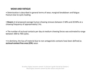 WEAR AND FATIGUE
• Deterioration is described in general terms of wear, marginal breakdown and fatigue
fracture due to cyclic loading.
• Braem et al.proposed average human chewing stresses between 5 MPa and 20 MPa at a
chewing frequency of approximately 2 Hz.
• The number of occlusal contacts per day at medium chewing forces was estimated to range
between 300 to 700 cycles.
• In dentistry, the loss of material due to non-antagonistic contacts have been defined as
occlusal contact free area (CFA) wear.
An atlas of glass ionomer cement- A clinician's guide 3rd edi by Graham J
Mount glass ionomer cement by Alan wilson and john kent
 