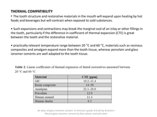 THERMAL COMPATIBILITY
• The tooth structure and restorative materials in the mouth will expand upon heating by hot
foods and beverages but will contract when exposed to cold substances.
• Such expansions and contractions may break the marginal seal of an inlay or other fillings in
the tooth, particularly if the difference in coefficient of thermal expansion (CTE) is great
between the tooth and the restorative material.
• practically relevant temperature range between 20 °C and 60 °C, materials such as resinous
composites and amalgam expand more than the tooth tissue, whereas porcelain and glass
ionomer cements are well adapted to the tooth tissue.
An atlas of glass ionomer cement- A clinician's guide 3rd edi by Graham J
Mount glass ionomer cement by Alan wilson and john kent
 