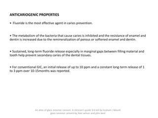 ANTICARIOGENIC PROPERTIES
• Fluoride is the most effective agent in caries prevention.
• The metabolism of the bacteria that cause caries is inhibited and the resistance of enamel and
dentin is increased due to the remineralization of porous or softened enamel and dentin.
• Sustained, long-term fluoride release especially in marginal gaps between filling material and
tooth help prevent secondary caries of the dental tissues.
• For conventional GIC, an initial release of up to 10 ppm and a constant long-term release of 1
to 3 ppm over 10-15months was reported.
An atlas of glass ionomer cement- A clinician's guide 3rd edi by Graham J Mount
glass ionomer cement by Alan wilson and john kent
 