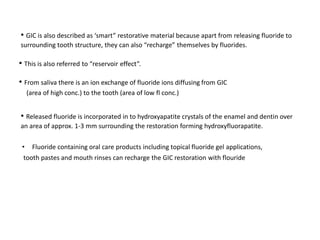 • GIC is also described as ‘smart” restorative material because apart from releasing fluoride to
surrounding tooth structure, they can also “recharge” themselves by fluorides.
• This is also referred to “reservoir effect”.
• From saliva there is an ion exchange of fluoride ions diffusing from GIC
(area of high conc.) to the tooth (area of low fl conc.)
• Released fluoride is incorporated in to hydroxyapatite crystals of the enamel and dentin over
an area of approx. 1-3 mm surrounding the restoration forming hydroxyfluorapatite.
• Fluoride containing oral care products including topical fluoride gel applications,
tooth pastes and mouth rinses can recharge the GIC restoration with flouride
 