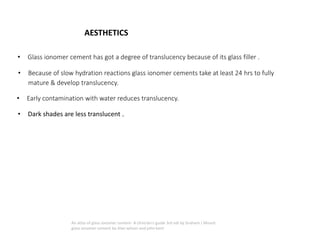 AESTHETICS
• Glass ionomer cement has got a degree of translucency because of its glass filler .
• Because of slow hydration reactions glass ionomer cements take at least 24 hrs to fully
mature & develop translucency.
• Early contamination with water reduces translucency.
• Dark shades are less translucent .
An atlas of glass ionomer cement- A clinician's guide 3rd edi by Graham J Mount
glass ionomer cement by Alan wilson and john kent
 