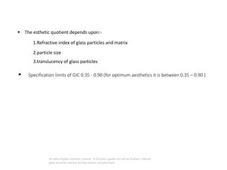 ▪ The esthetic quotient depends upon:-
1.Refractive index of glass particles and matrix
2.particle size
3.translucency of glass particles
▪ Specification limits of GIC 0.35 - 0.90 (for optimum aesthetics it is between 0.35 – 0.90 )
An atlas of glass ionomer cement- A clinician's guide 3rd edi by Graham J Mount
glass ionomer cement by Alan wilson and john kent
 