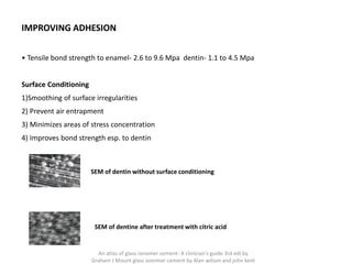 IMPROVING ADHESION
• Tensile bond strength to enamel- 2.6 to 9.6 Mpa dentin- 1.1 to 4.5 Mpa
Surface Conditioning
1)Smoothing of surface irregularities
2) Prevent air entrapment
3) Minimizes areas of stress concentration
4) Improves bond strength esp. to dentin
SEM of dentin without surface conditioning
SEM of dentine after treatment with citric acid
An atlas of glass ionomer cement- A clinician's guide 3rd edi by
Graham J Mount glass ionomer cement by Alan wilson and john kent
 