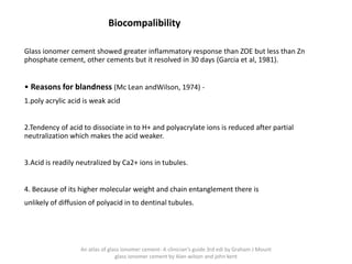 Biocompalibility
Glass ionomer cement showed greater inflammatory response than ZOE but less than Zn
phosphate cement, other cements but it resolved in 30 days (Garcia et al, 1981).
• Reasons for blandness (Mc Lean andWilson, 1974) -
1.poly acrylic acid is weak acid
2.Tendency of acid to dissociate in to H+ and polyacrylate ions is reduced after partial
neutralization which makes the acid weaker.
3.Acid is readily neutralized by Ca2+ ions in tubules.
4. Because of its higher molecular weight and chain entanglement there is
unlikely of diffusion of polyacid in to dentinal tubules.
An atlas of glass ionomer cement- A clinician's guide 3rd edi by Graham J Mount
glass ionomer cement by Alan wilson and john kent
 