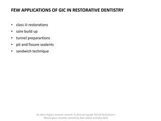 FEW APPLICATIONS OF GIC IN RESTORATIVE DENTISTRY
• class iii restorations
• core build up
• tunnel preparartions
• pit and fissure sealents
• sandwich technique
An atlas of glass ionomer cement- A clinician's guide 3rd edi by Graham J
Mount glass ionomer cement by Alan wilson and john kent
 