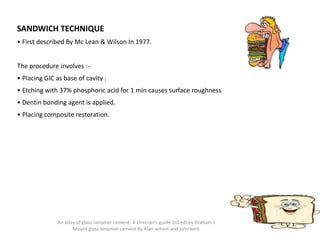 SANDWICH TECHNIQUE
• First described By Mc Lean & Wilson In 1977.
The procedure involves :-
• Placing GIC as base of cavity .
• Etching with 37% phosphoric acid for 1 min causes surface roughness
• Dentin bonding agent is applied.
• Placing composite restoration.
An atlas of glass ionomer cement- A clinician's guide 3rd edi by Graham J
Mount glass ionomer cement by Alan wilson and john kent
 