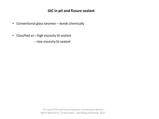 GIC in pit and fissure sealant
• Conventional glass ionomer – bonds chemically
• Classified as---high viscosity GI sealant
---low viscosity GI sealant
The Use of Pit and Fissure Sealants—A Literature Review
Reem Naaman A,. El-Housseiny , and Najlaa Alamoudi ,2017
 