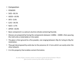 • Composition
• POWDER
• SiO2 –30.1%
• Al2O3 –19.9%
• AlF3 –2.6%
• CaF2 –34.5%
• NaF2 –3.7%
• AlPO4 –10.0%
• Basic component is a calcium alumino silicate containing fluoride.
• Glasses are prepared by fusing the components between 11000c - 15000 c then pouring
the melt onto a metal plate or into water.
• The glass is then ground to a fine powder, size ranging between 20μ for luting to 50μ for
restoration.
• They get decomposed by acids due to the presence Al +3 ions which can easily enter the
silica network.
• It is this property that enables cement formation.
An atlas of glass ionomer cement- A clinician's guide 3rd edi by Graham J Mount
glass ionomer cement by Alan wilson and john kent
 