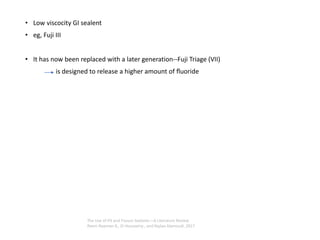 • Low viscocity GI sealent
• eg, Fuji III
• It has now been replaced with a later generation--Fuji Triage (VII)
is designed to release a higher amount of ﬂuoride
The Use of Pit and Fissure Sealants—A Literature Review
Reem Naaman A,. El-Housseiny , and Najlaa Alamoudi ,2017
 