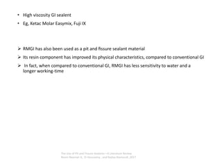 • High viscosity GI sealent
• Eg, Ketac Molar Easymix, Fuji IX
➢ RMGI has also been used as a pit and ﬁssure sealant material
➢ Its resin component has improved its physical characteristics, compared to conventional GI
➢ In fact, when compared to conventional GI, RMGI has less sensitivity to water and a
longer working-time
The Use of Pit and Fissure Sealants—A Literature Review
Reem Naaman A,. El-Housseiny , and Najlaa Alamoudi ,2017
 