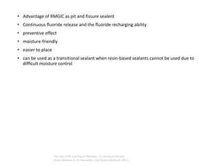 • Advantage of RMGIC as pit and fissure sealent
• Continuous ﬂuoride release and the ﬂuoride recharging ability
• preventive effect
• moisture-friendly
• easier to place
• can be used as a transitional sealant when resin-based sealants cannot be used due to
difﬁcult moisture control
The Use of Pit and Fissure Sealants—A Literature Review
Reem Naaman A,. El-Housseiny , and Najlaa Alamoudi ,2017
 