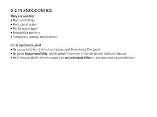 GIC IN ENDODONTICS
They are used for:
• Root end fillngs
• Root canal sealer
• Perforation repair
• Intraorifice barriers
• Temporary coronal restorations
GIC is used because of :
• Its capacity to bond which enhances seal & reinforce the tooth
• Its good biocompatibility, which would minimize irritation to peri radicular tissues
• Its F release ability, which imparts an antimicrobial effect to combat root canal infection.
 
