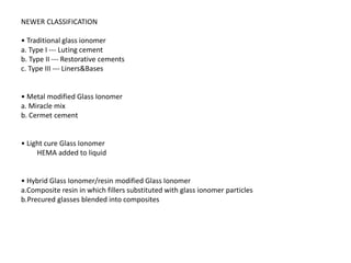 NEWER CLASSIFICATION
• Traditional glass ionomer
a. Type I --- Luting cement
b. Type II --- Restorative cements
c. Type III --- Liners&Bases
• Metal modified Glass Ionomer
a. Miracle mix
b. Cermet cement
• Light cure Glass Ionomer
HEMA added to liquid
• Hybrid Glass Ionomer/resin modified Glass Ionomer
a.Composite resin in which fillers substituted with glass ionomer particles
b.Precured glasses blended into composites
 