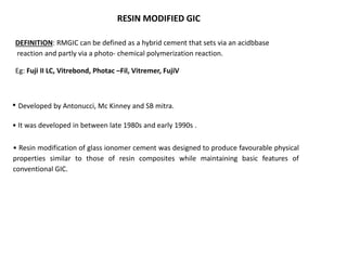 RESIN MODIFIED GIC
DEFINITION: RMGIC can be defined as a hybrid cement that sets via an acidbbase
reaction and partly via a photo- chemical polymerization reaction.
Eg: Fuji II LC, Vitrebond, Photac –Fil, Vitremer, FujiV
• Developed by Antonucci, Mc Kinney and SB mitra.
• It was developed in between late 1980s and early 1990s .
• Resin modification of glass ionomer cement was designed to produce favourable physical
properties similar to those of resin composites while maintaining basic features of
conventional GIC.
 