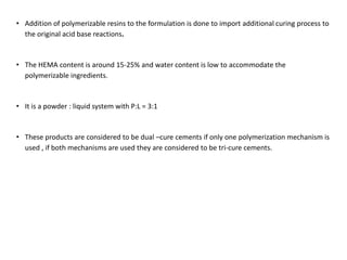 • Addition of polymerizable resins to the formulation is done to import additional curing process to
the original acid base reactions.
• The HEMA content is around 15-25% and water content is low to accommodate the
polymerizable ingredients.
• It is a powder : liquid system with P:L = 3:1
• These products are considered to be dual –cure cements if only one polymerization mechanism is
used , if both mechanisms are used they are considered to be tri-cure cements.
 