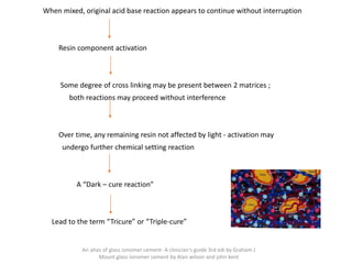When mixed, original acid base reaction appears to continue without interruption
Resin component activation
Some degree of cross linking may be present between 2 matrices ;
both reactions may proceed without interference
Over time, any remaining resin not affected by light - activation may
undergo further chemical setting reaction
A “Dark – cure reaction”
Lead to the term “Tricure” or “Triple-cure”
An atlas of glass ionomer cement- A clinician's guide 3rd edi by Graham J
Mount glass ionomer cement by Alan wilson and john kent
 