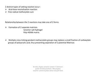 2 distinct types of setting reaction occur :
➢ Acid-base neutralisation reaction
➢ Free-radical metharylate cure
Relationship between the 2 reactions may take one of 2 forms
➢ Formation of 2 separate matrices
Ionomer salt hydrogel
Poly-HEMA matrix
➢ Multiple cross-linking pendant methacrylate groups may replace a small fraction of carboxylate
groups of polyacrylic acid, thus preventing separation of 2 potential Matrices
An atlas of glass ionomer cement- A clinician's
guide 3rd edi by Graham J Mount glass
ionomer cement by Alan wilson and john kent
 