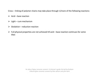 Cross – linking of polymer chains may take place through 1/more of the following reactions:
➢ Acid – base reaction
➢ Light – cure mechanism
➢ Oxidation – reduction reaction
➢ Full physical properties are not achieved till acid – base reaction continues for some
days
An atlas of glass ionomer cement- A clinician's guide 3rd edi by Graham
J Mount glass ionomer cement by Alan wilson and john kent
 