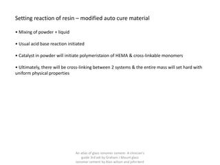 Setting reaction of resin – modified auto cure material
• Mixing of powder + liquid
• Usual acid base reaction initiated
• Catalyst in powder will initiate polymeristaion of HEMA & cross-linkable monomers
• Ultimately, there will be cross-linking between 2 systems & the entire mass will set hard with
uniform physical properties
An atlas of glass ionomer cement- A clinician's
guide 3rd edi by Graham J Mount glass
ionomer cement by Alan wilson and john kent
 