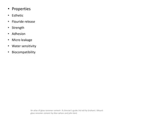 • Properties
• Esthetic
• Flouride release
• Strength
• Adhesion
• Micro leakage
• Water sensitivity
• Biocompatibility
An atlas of glass ionomer cement- A clinician's guide 3rd edi by Graham J Mount
glass ionomer cement by Alan wilson and john kent
 