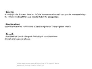 • Esthetics:
According to the Skinners, there is a definite improvement in translucency as the monomer brings
the refractive index of the liquid close to that of the glass particle.
• Fluoride release:
is same as that of the conventional but the lining version shows higher F release
• Strength:
The diametrical tensile strength is much higher but compressive
strength and hardness is lesser.
An atlas of glass ionomer cement- A clinician's guide 3rd edi by Graham J Mount
glass ionomer cement by Alan wilson and john kent
 
