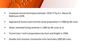  Improved clinical techniques between 1976-77 by G.J. Mount &
Makinson,1978.
 Approximal lesions and minimal cavity preparation in 1980 by Mc Lean.
 Water activated luting cements in 1984 by Mc Lean et al.
 Tunnel class I and II preparations by Hunt and Knight in 1984.
 Double etch ionomer /composite resin laminates,1985,Mc Lean.
 