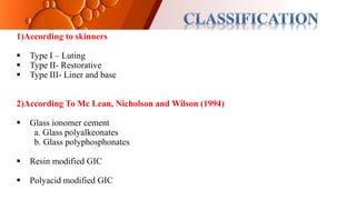 1)According to skinners
 Type I – Luting
 Type II- Restorative
 Type III- Liner and base
2)According To Mc Lean, Nicholson and Wilson (1994)
 Glass ionomer cement
a. Glass polyalkeonates
b. Glass polyphosphonates
 Resin modified GIC
 Polyacid modified GIC
 