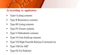 3) According to application
 Type I Luting cements
 Type II Restorative cements
 Type III Lining cements
 Type IV Fissure sealants
 Type V Orthodontic cements
 Type VI Core build up cements
 Type VII High Fluoride Release Command set
 Type VIII for ART
 Type IX For Pediatric
 
