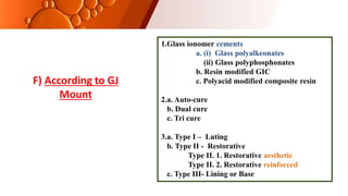 1.Glass ionomer cements
a. (i) Glass polyalkeonates
(ii) Glass polyphosphonates
b. Resin modified GIC
c. Polyacid modified composite resin
2.a. Auto-cure
b. Dual cure
c. Tri cure
3.a. Type I – Luting
b. Type II - Restorative
Type II. 1. Restorative aesthetic
Type II. 2. Restorative reinforced
c. Type III- Lining or Base
F) According to GJ
Mount
 